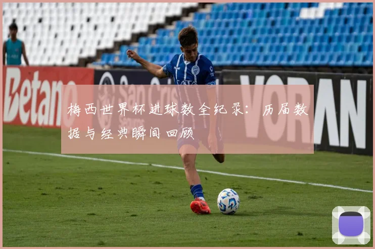 梅西世界杯进球数全纪录：历届数据与经典瞬间回顾